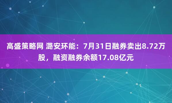 高盛策略网 潞安环能：7月31日融券卖出8.72万股，融资融券余额17.08亿元