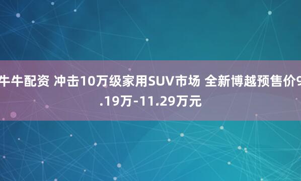 牛牛配资 冲击10万级家用SUV市场 全新博越预售价9.19万-11.29万元