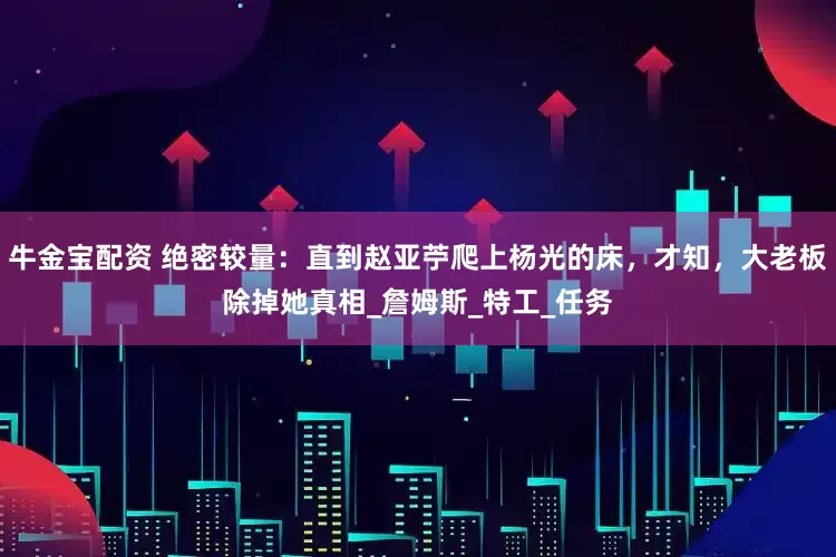 牛金宝配资 绝密较量：直到赵亚苧爬上杨光的床，才知，大老板除掉她真相_詹姆斯_特工_任务