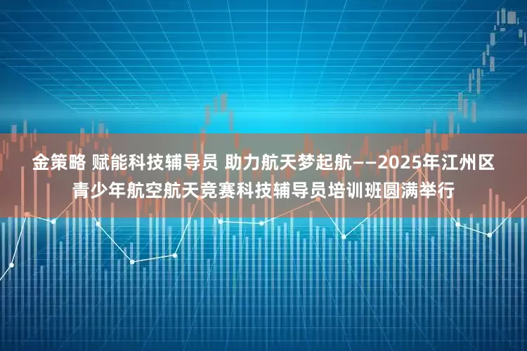 金策略 赋能科技辅导员 助力航天梦起航——2025年江州区青少年航空航天竞赛科技辅导员培训班圆满举行