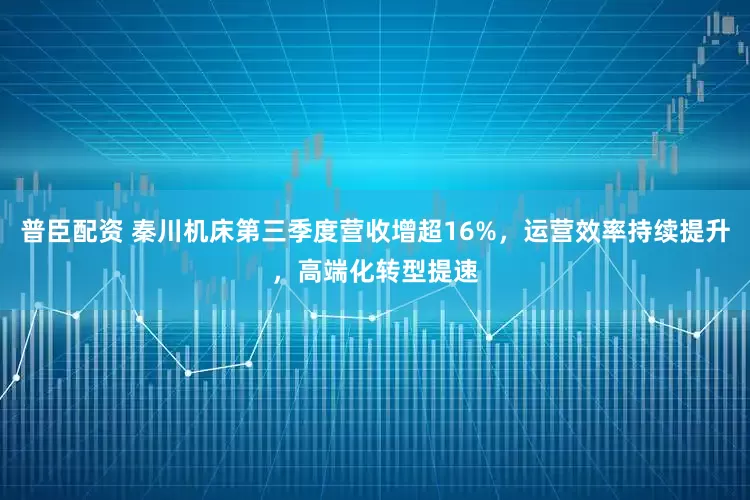 普臣配资 秦川机床第三季度营收增超16%，运营效率持续提升，高端化转型提速