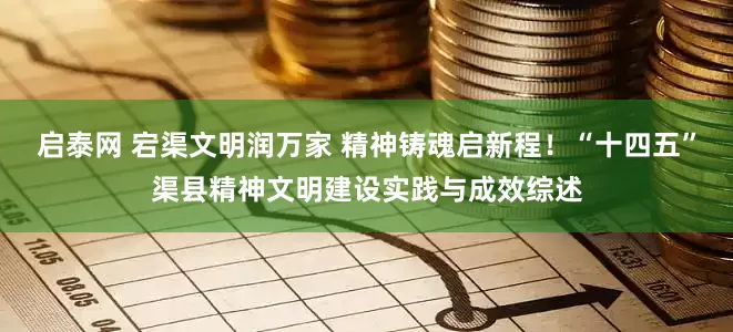 启泰网 宕渠文明润万家 精神铸魂启新程！“十四五”渠县精神文明建设实践与成效综述