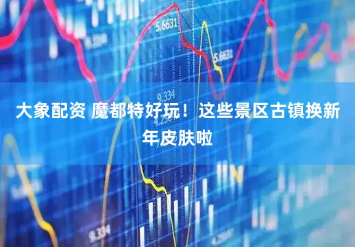 大象配资 魔都特好玩！这些景区古镇换新年皮肤啦