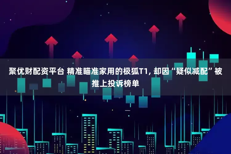 聚优财配资平台 精准瞄准家用的极狐T1, 却因“疑似减配”被推上投诉榜单
