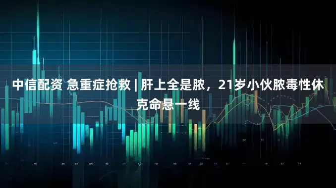 中信配资 急重症抢救 | 肝上全是脓，21岁小伙脓毒性休克命悬一线