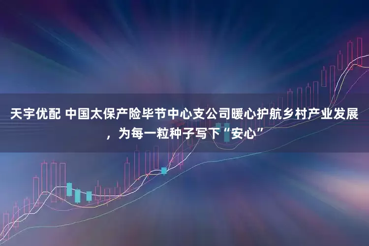 天宇优配 中国太保产险毕节中心支公司暖心护航乡村产业发展，为每一粒种子写下“安心”