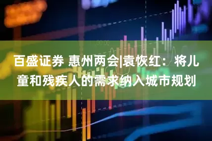 百盛证券 惠州两会|袁恢红：将儿童和残疾人的需求纳入城市规划