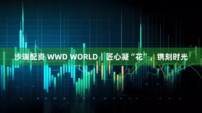 沙瑞配资 WWD WORLD|匠心凝“花”,镌刻时光
